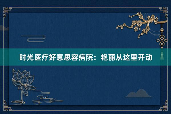 时光医疗好意思容病院：艳丽从这里开动